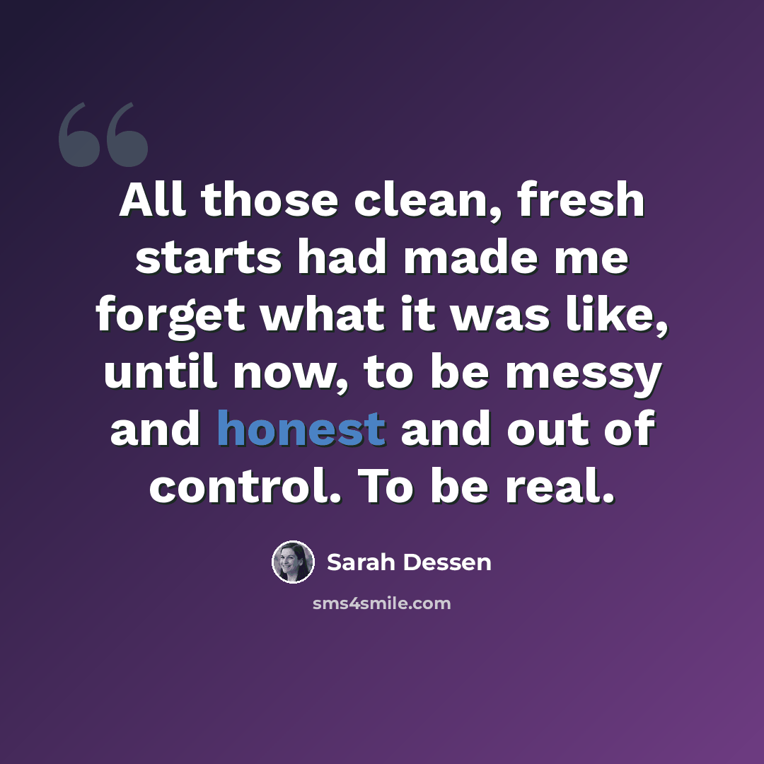 “All those clean, fresh starts had made me forget what it was like, until now, to be messy and honest and out of control. To be real.” quote by Sarah Dessen