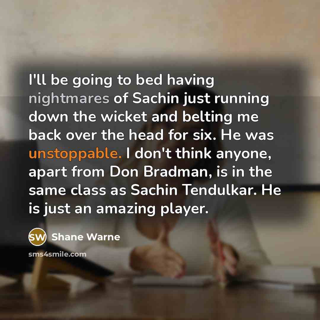 “I'll be going to bed having nightmares of Sachin just running down the wicket and belting me back over the head for six. He was unstoppable. I don't think anyone, apart from Don Bradman, is in the same class as Sachin Tendulkar. He is just an amazing player.” quote by Shane Warne