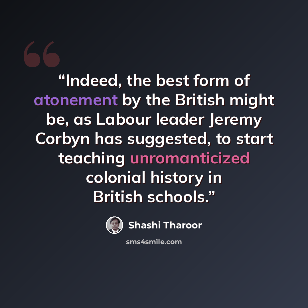 “Indeed, the best form of atonement by the British might be, as Labour leader Jeremy Corbyn has suggested, to start teaching unromanticized colonial history in British schools.” quote by Shashi Tharoor