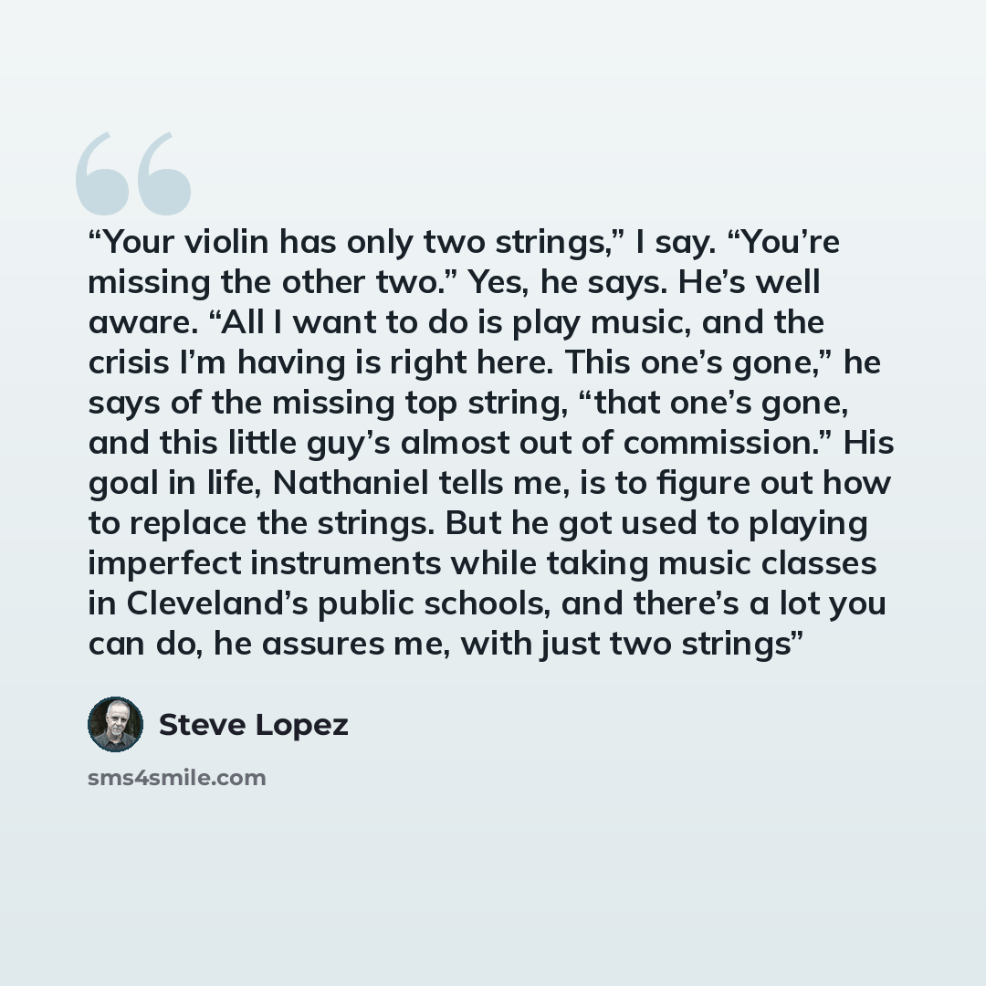 “Your violin has only two strings,” I say. “You’re missing the other two.” Yes, he says. He’s well aware. “All I want to do is play music, and the crisis I’m having is right here. This one’s gone,” he says of the missing top string, “that one’s gone, and this little guy’s almost out of commission.”…” quote by Steve Lopez