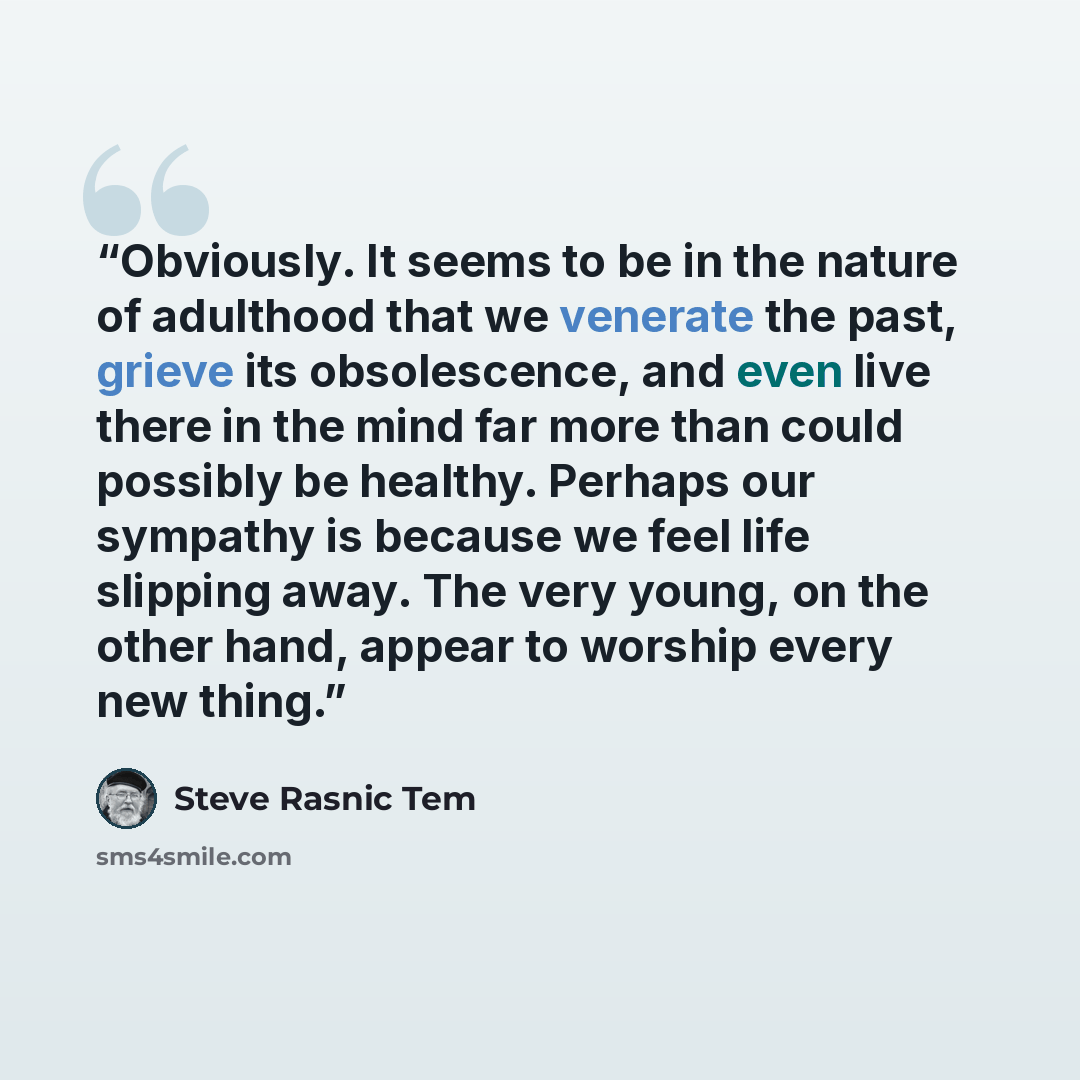 “Obviously. It seems to be in the nature of adulthood that we venerate the past, grieve its obsolescence, and even live there in the mind far more than could possibly be healthy. Perhaps our sympathy is because we feel life slipping away. The very young, on the other hand, appear to worship every…” quote by Steve Rasnic Tem