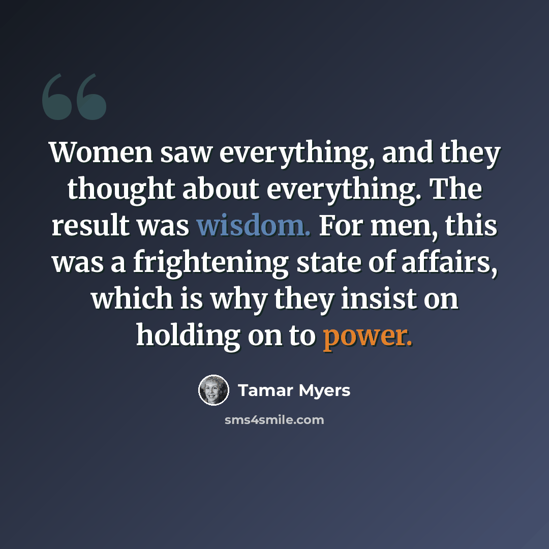 “Women saw everything, and they thought about everything. The result was wisdom. For men, this was a frightening state of affairs, which is why they insist on holding on to power.” quote by Tamar Myers