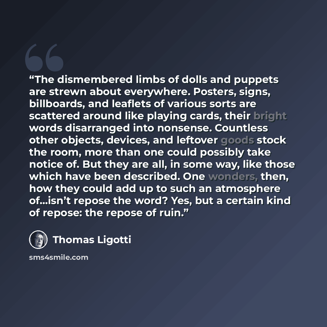 “The dismembered limbs of dolls and puppets are strewn about everywhere. Posters, signs, billboards, and leaflets of various sorts are scattered around like playing cards, their bright words disarranged into nonsense. Countless other objects, devices, and leftover goods stock the room, more than…” quote by Thomas Ligotti