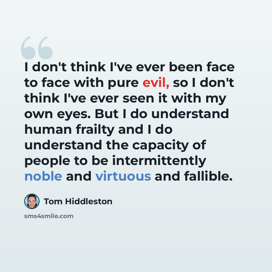 “I don't think I've ever been face to face with pure evil, so I don't think I've ever seen it with my own eyes. But I do understand human frailty and I do understand the capacity of people to be intermittently noble and virtuous and fallible.” quote by Tom Hiddleston