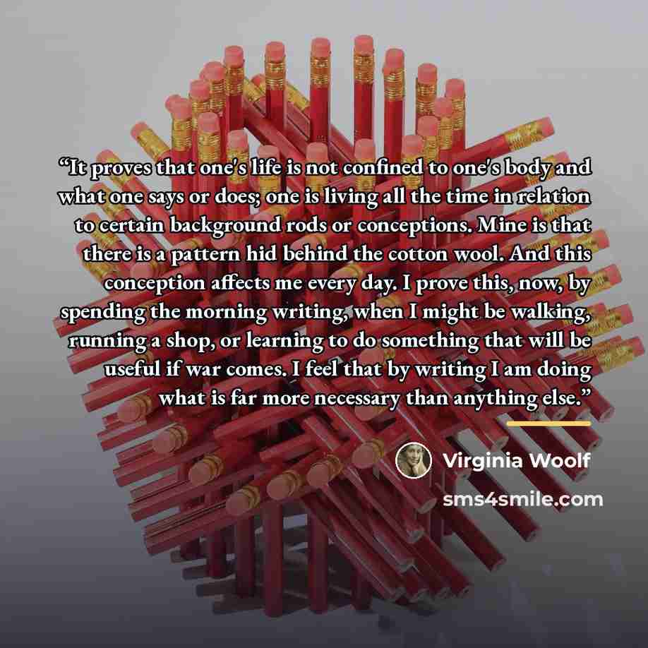 “It proves that one's life is not confined to one's body and what one says or does; one is living all the time in relation to certain background rods or conceptions. Mine is that there is a pattern hid behind the cotton wool. And this conception affects me every day. I prove this, now, by spending…” quote by Virginia Woolf