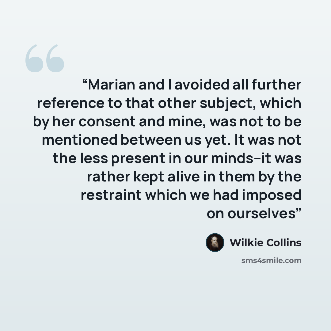 “Marian and I avoided all further reference to that other subject, which by her consent and mine, was not to be mentioned between us yet. It was not the less present in our minds--it was rather kept alive in them by the restraint which we had imposed on ourselves” quote by Wilkie Collins