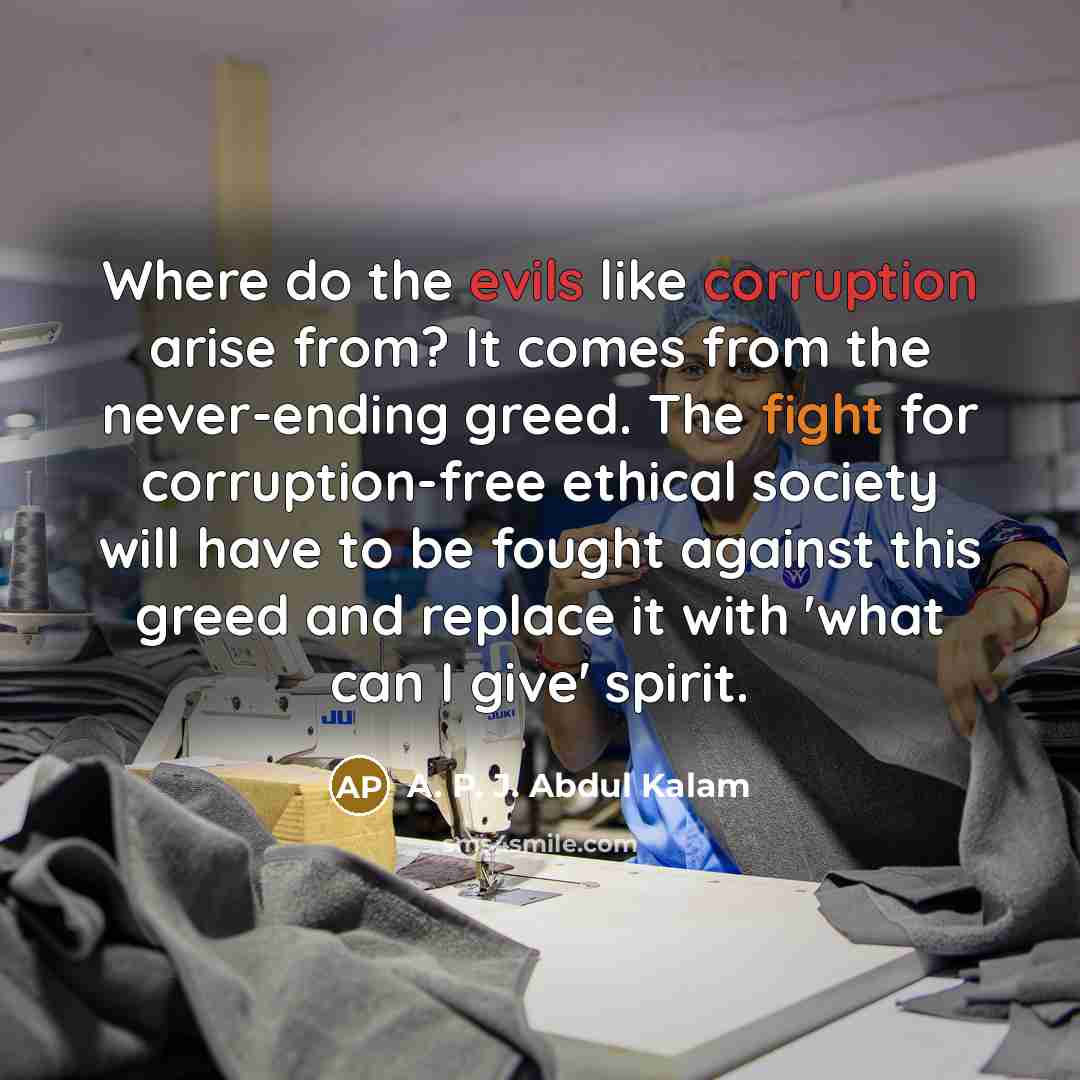 “Where do the evils like corruption arise from? It comes from the never-ending greed. The fight for corruption-free ethical society will have to be fought against this greed and replace it with 'what can I give' spirit.” quote by A. P. J. Abdul Kalam