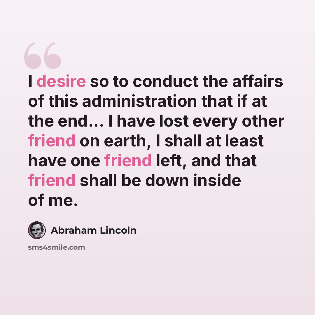 “I desire so to conduct the affairs of this administration that if at the end... I have lost every other friend on earth, I shall at least have one friend left, and that friend shall be down inside of me.” quote by Abraham Lincoln