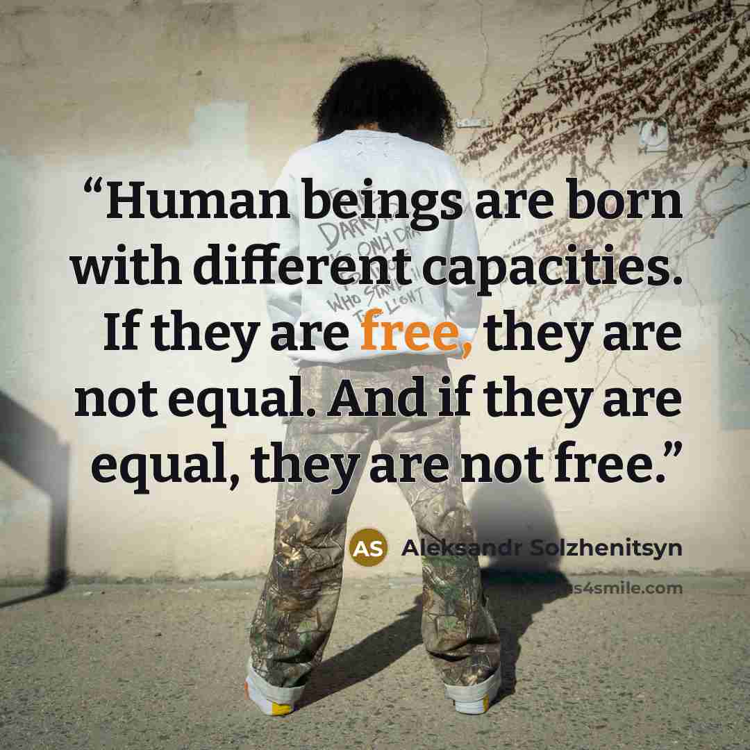 “Human beings are born with different capacities. If they are free, they are not equal. And if they are equal, they are not free.” quote by Aleksandr Solzhenitsyn
