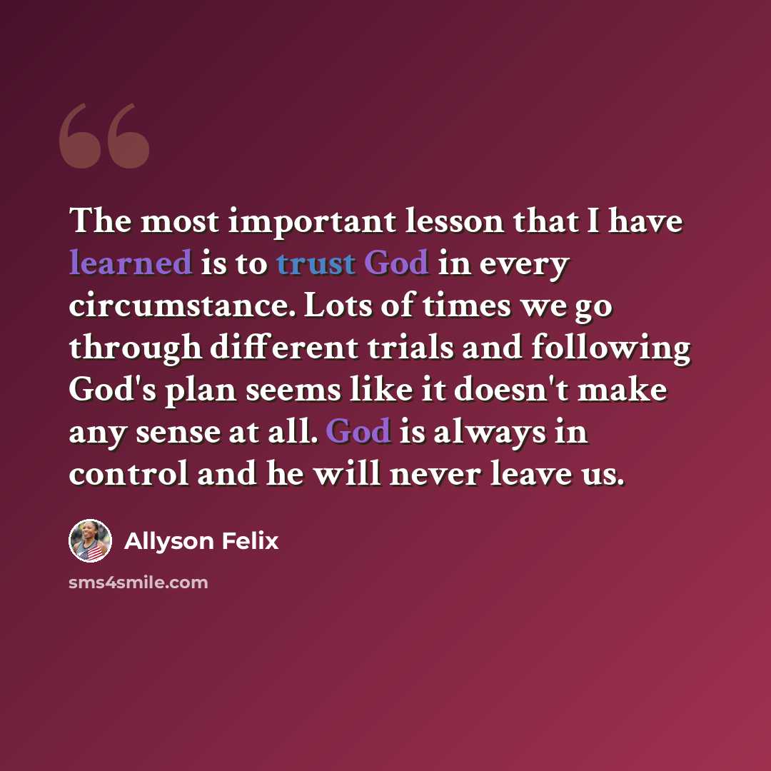 “The most important lesson that I have learned is to trust God in every circumstance. Lots of times we go through different trials and following God's plan seems like it doesn't make any sense at all. God is always in control and he will never leave us.” quote by Allyson Felix