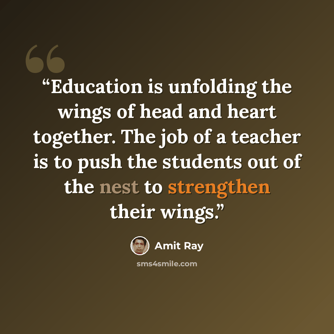 “Education is unfolding the wings of head and heart together. The job of a teacher is to push the students out of the nest to strengthen their wings.” quote by Amit Ray