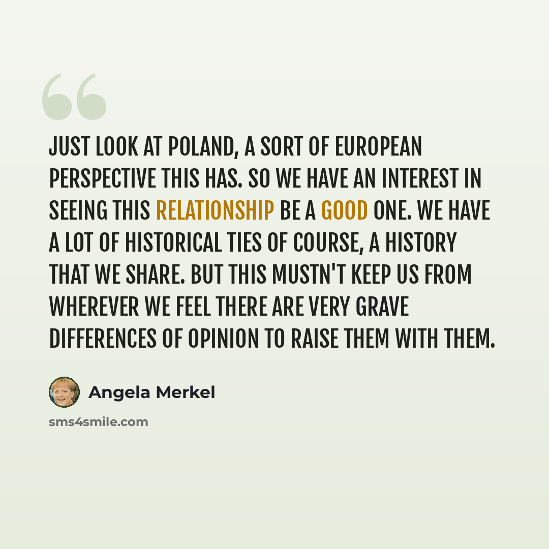 “Just look at Poland, a sort of European perspective this has. So we have an interest in seeing this relationship be a good one. We have a lot of historical ties of course, a history that we share. But this mustn't keep us from wherever we feel there are very grave differences of opinion to raise…” quote by Angela Merkel