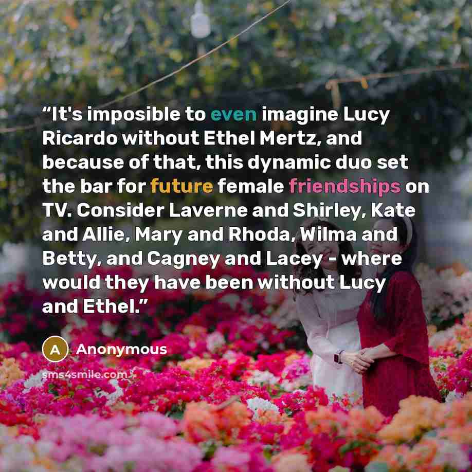 “It's imposible to even imagine Lucy Ricardo without Ethel Mertz, and because of that, this dynamic duo set the bar for future female friendships on TV. Consider Laverne and Shirley, Kate and Allie, Mary and Rhoda, Wilma and Betty, and Cagney and Lacey - where would they have been without Lucy and…” quote by Anonymous