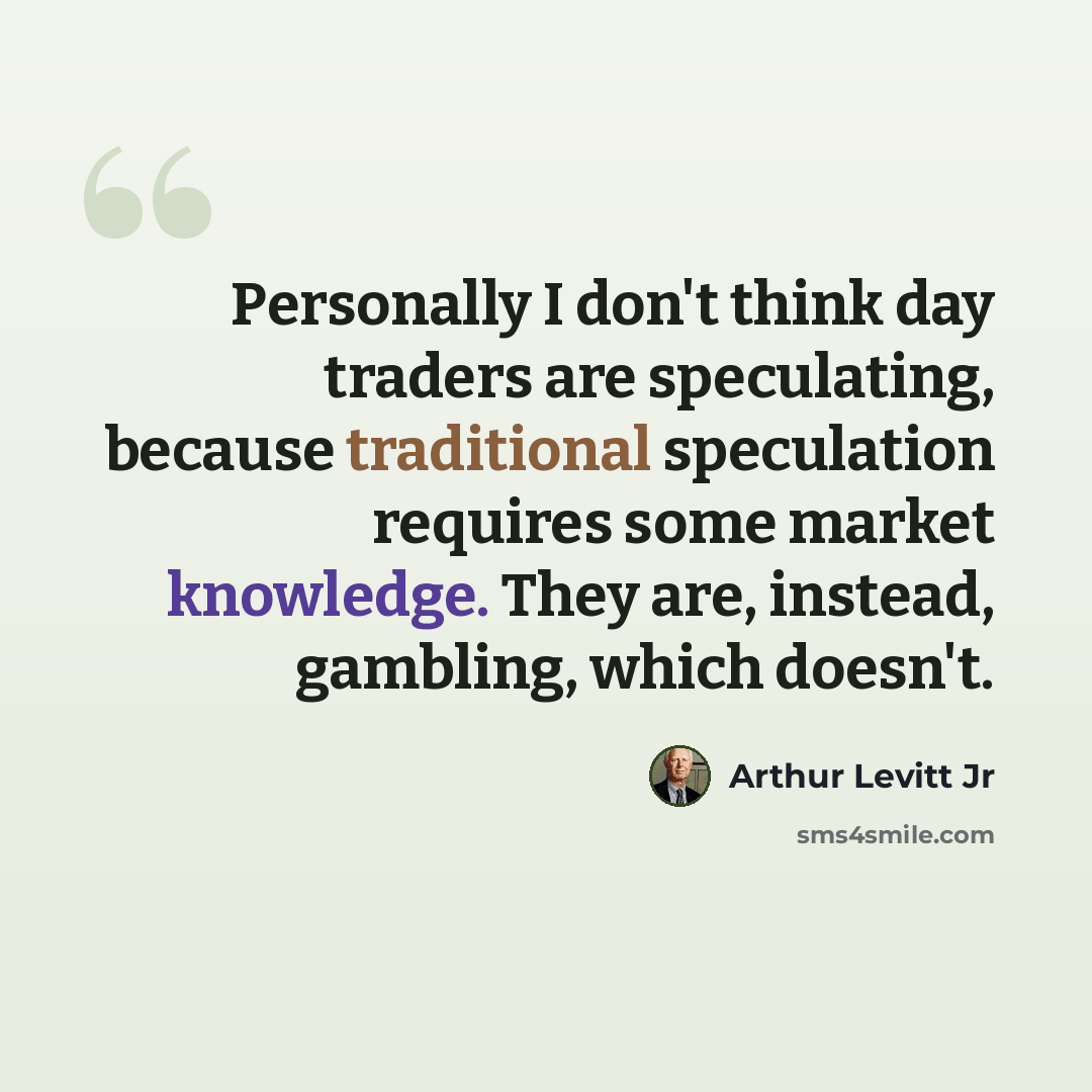 “Personally I don't think day traders are speculating, because traditional speculation requires some market knowledge. They are, instead, gambling, which doesn't.” quote by Arthur Levitt Jr