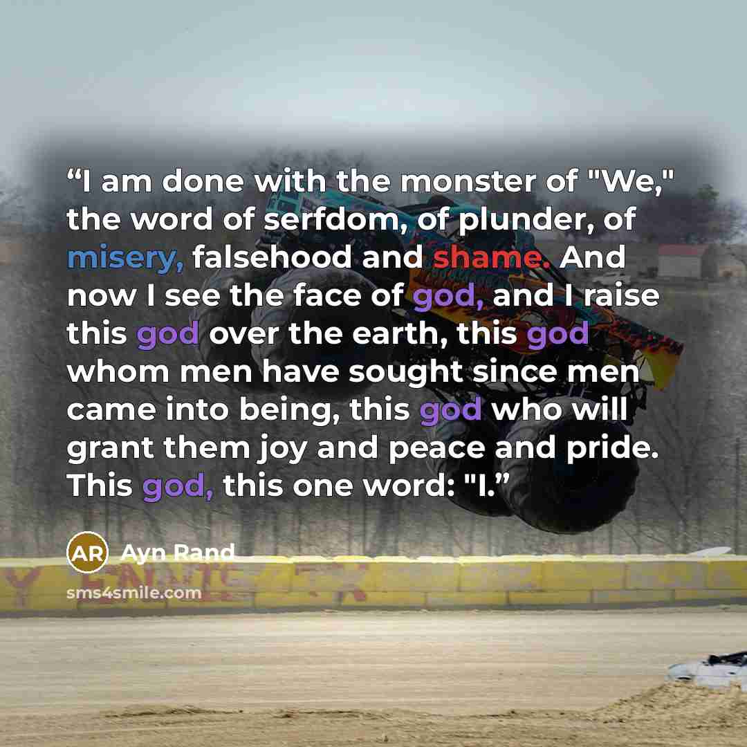 “I am done with the monster of "We," the word of serfdom, of plunder, of misery, falsehood and shame. And now I see the face of god, and I raise this god over the earth, this god whom men have sought since men came into being, this god who will grant them joy and peace and pride. This god, this one…” quote by Ayn Rand