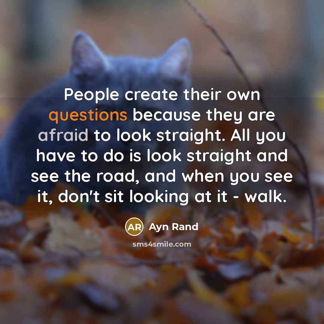 “People create their own questions because they are afraid to look straight. All you have to do is look straight and see the road, and when you see it, don't sit looking at it - walk.” quote by Ayn Rand