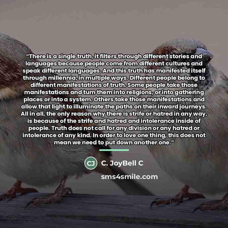 “There is a single truth, it filters through different stories and languages because people come from different cultures and speak different languages. And this truth has manifested itself through millennia, in multiple ways. Different people belong to different manifestations of truth. Some people…” quote by C. JoyBell C