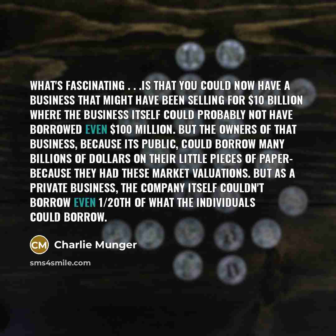 “What's fascinating . . .is that you could now have a business that might have been selling for $10 billion where the business itself could probably not have borrowed even $100 million. But the owners of that business, because its public, could borrow many billions of dollars on their little pieces…” quote by Charlie Munger