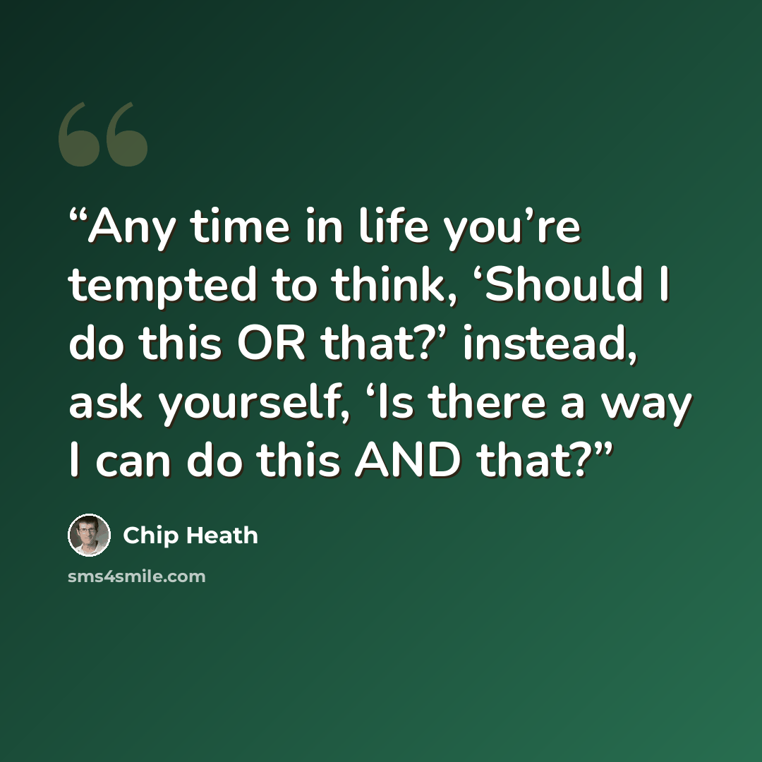 “Any time in life you’re tempted to think, ‘Should I do this OR that?’ instead, ask yourself, ‘Is there a way I can do this AND that?” quote by Chip Heath