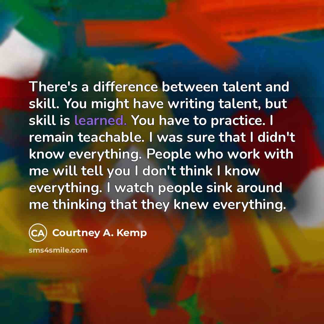 “There's a difference between talent and skill. You might have writing talent, but skill is learned. You have to practice. I remain teachable. I was sure that I didn't know everything. People who work with me will tell you I don't think I know everything. I watch people sink around me thinking that…” quote by Courtney A. Kemp