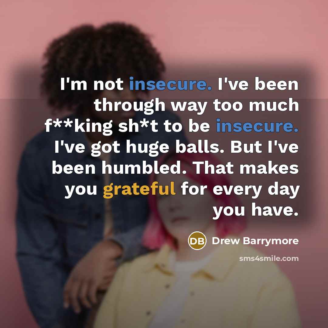 “I'm not insecure. I've been through way too much f**king sh*t to be insecure. I've got huge balls. But I've been humbled. That makes you grateful for every day you have.” quote by Drew Barrymore