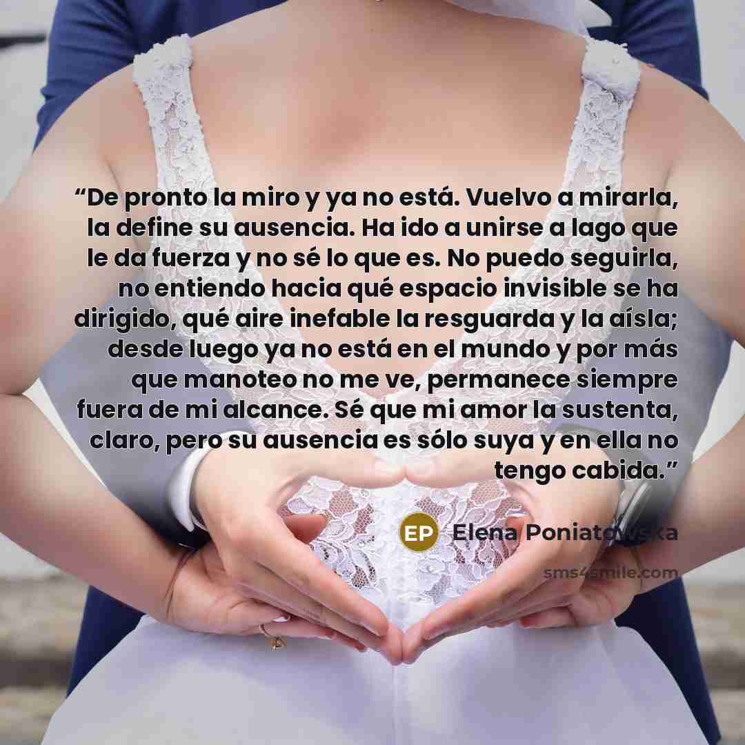 “De pronto la miro y ya no está. Vuelvo a mirarla, la define su ausencia. Ha ido a unirse a lago que le da fuerza y no sé lo que es. No puedo seguirla, no entiendo hacia qué espacio invisible se ha dirigido, qué aire inefable la resguarda y la aísla; desde luego ya no está en el mundo y por más que…” quote by Elena Poniatowska