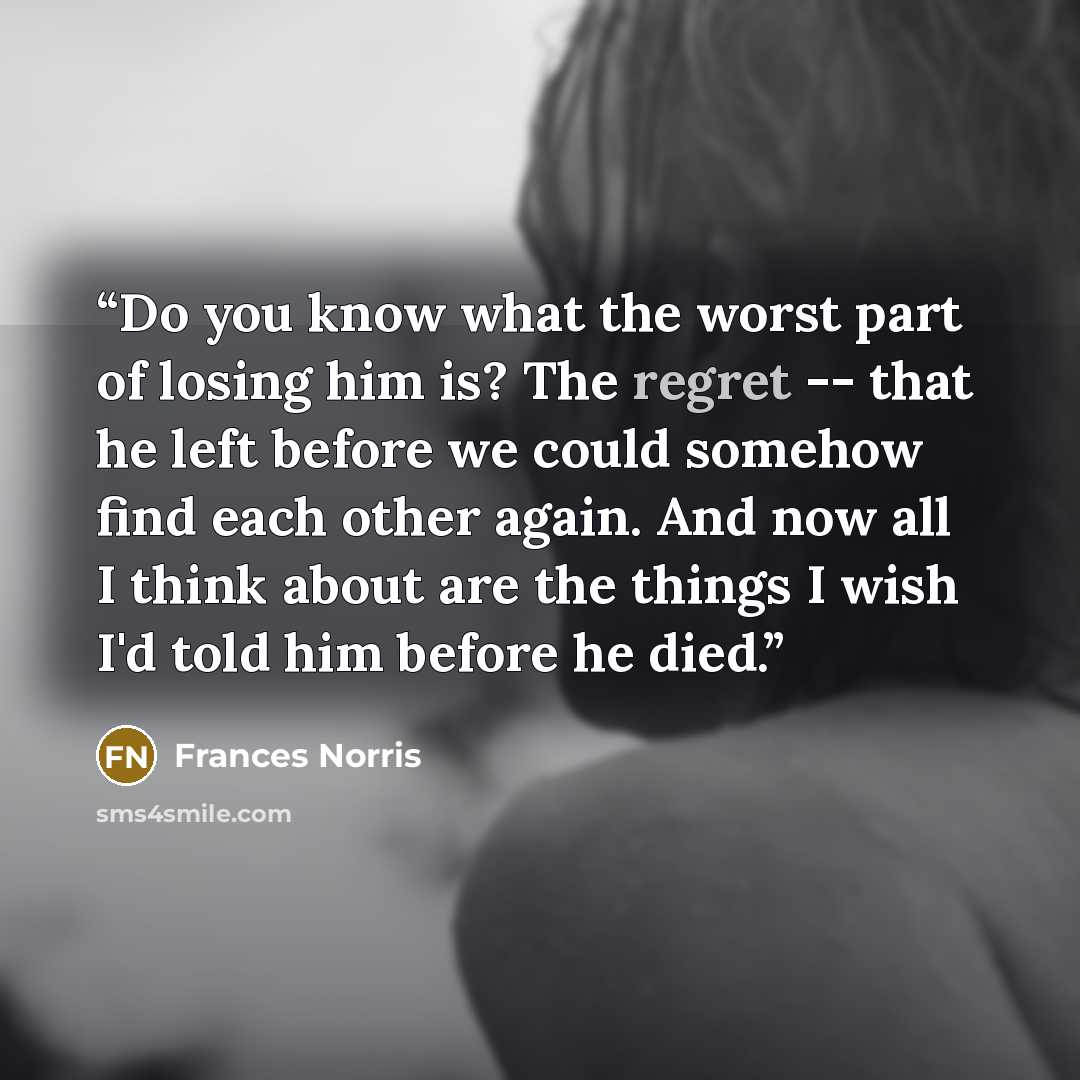 “Do you know what the worst part of losing him is? The regret -- that he left before we could somehow find each other again. And now all I think about are the things I wish I'd told him before he died.” quote by Frances Norris