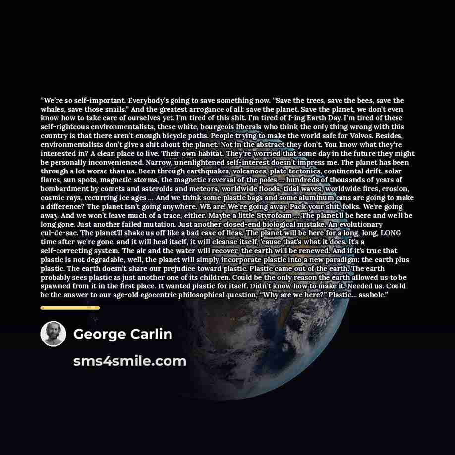 “We’re so self-important. Everybody’s going to save something now. “Save the trees, save the bees, save the whales, save those snails.” And the greatest arrogance of all: save the planet. Save the planet, we don’t even know how to take care of ourselves yet. I’m tired of this shit. I’m tired of…” quote by George Carlin