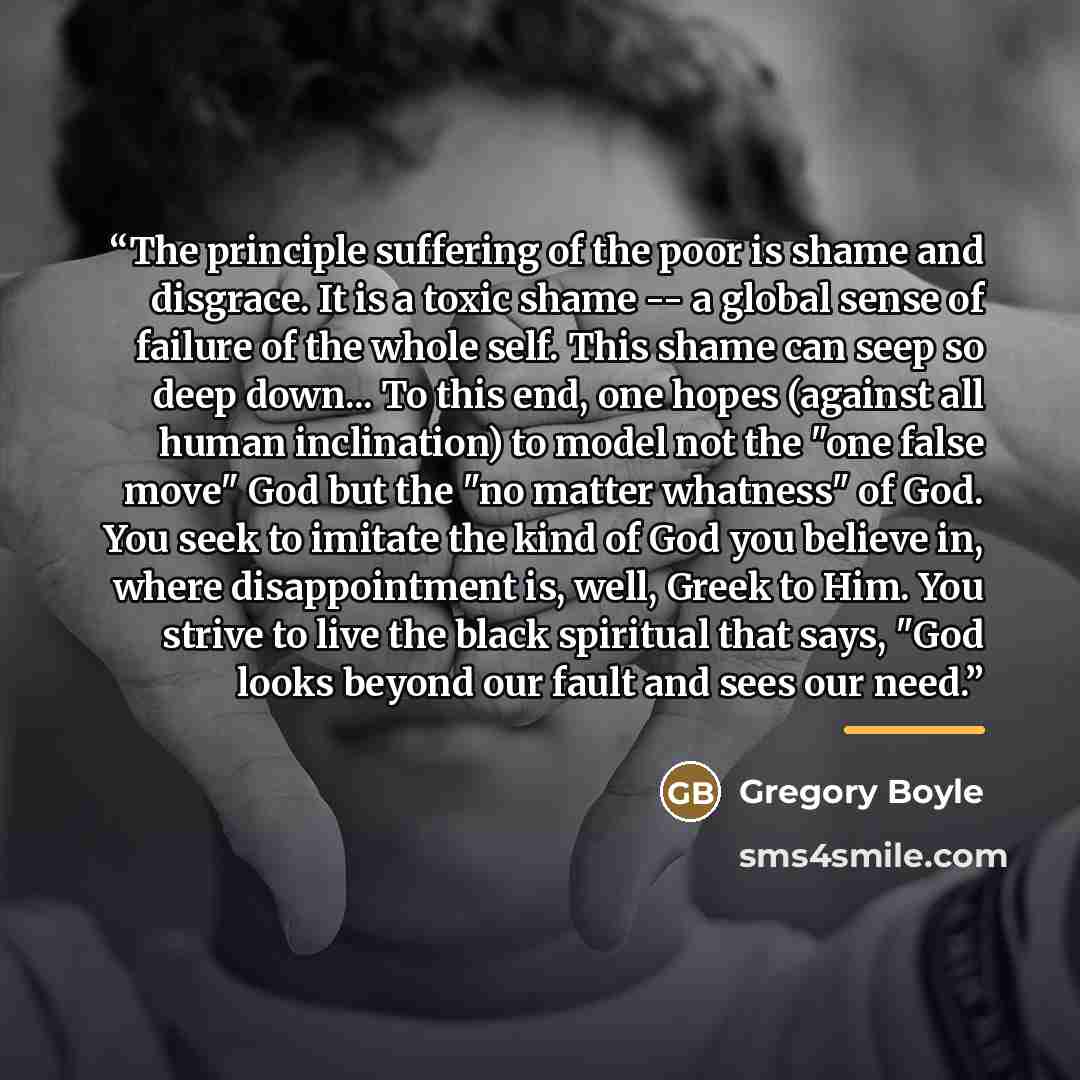“The principle suffering of the poor is shame and disgrace. It is a toxic shame -- a global sense of failure of the whole self. This shame can seep so deep down... To this end, one hopes (against all human inclination) to model not the "one false move" God but the "no matter whatness" of God. You…” quote by Gregory Boyle