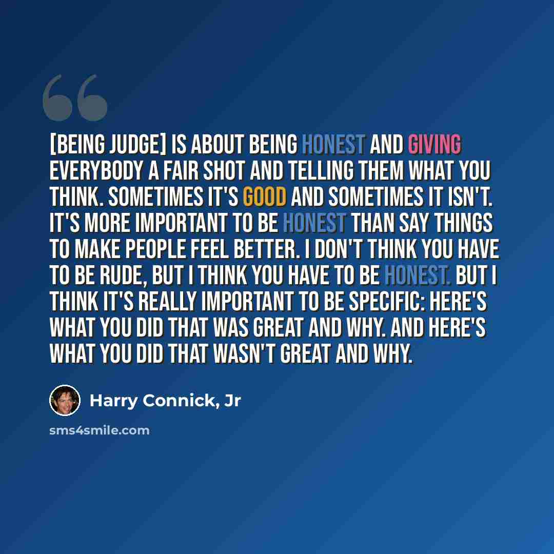 “[Being judge] is about being honest and giving everybody a fair shot and telling them what you think. Sometimes it's good and sometimes it isn't. It's more important to be honest than say things to make people feel better. I don't think you have to be rude, but I think you have to be honest. But I…” quote by Harry Connick, Jr