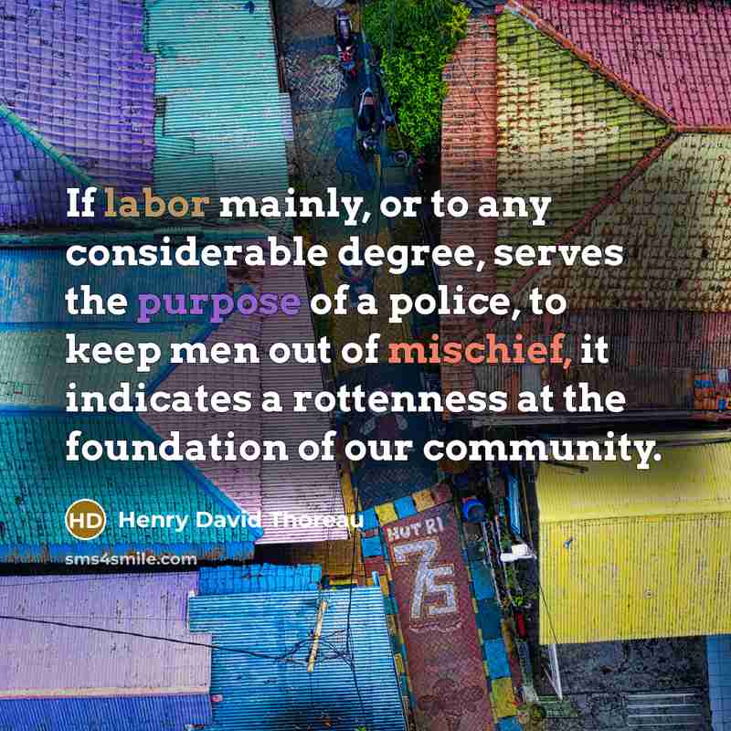 “If labor mainly, or to any considerable degree, serves the purpose of a police, to keep men out of mischief, it indicates a rottenness at the foundation of our community.” quote by Henry David Thoreau