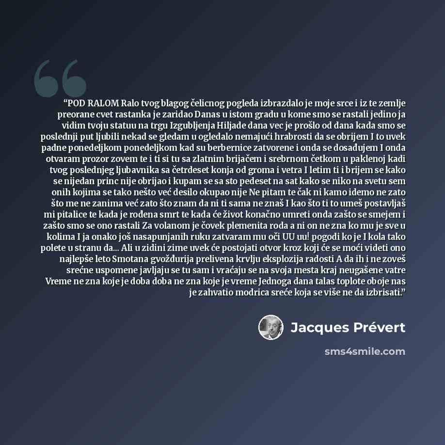 “POD RALOM Ralo tvog blagog čelicnog pogleda izbrazdalo je moje srce i iz te zemlje preorane cvet rastanka je zaridao Danas u istom gradu u kome smo se rastali jedino ja vidim tvoju statuu na trgu Izgubljenja Hiljade dana vec je prošlo od dana kada smo se poslednji put ljubili nekad se gledam u…” quote by Jacques Prevert