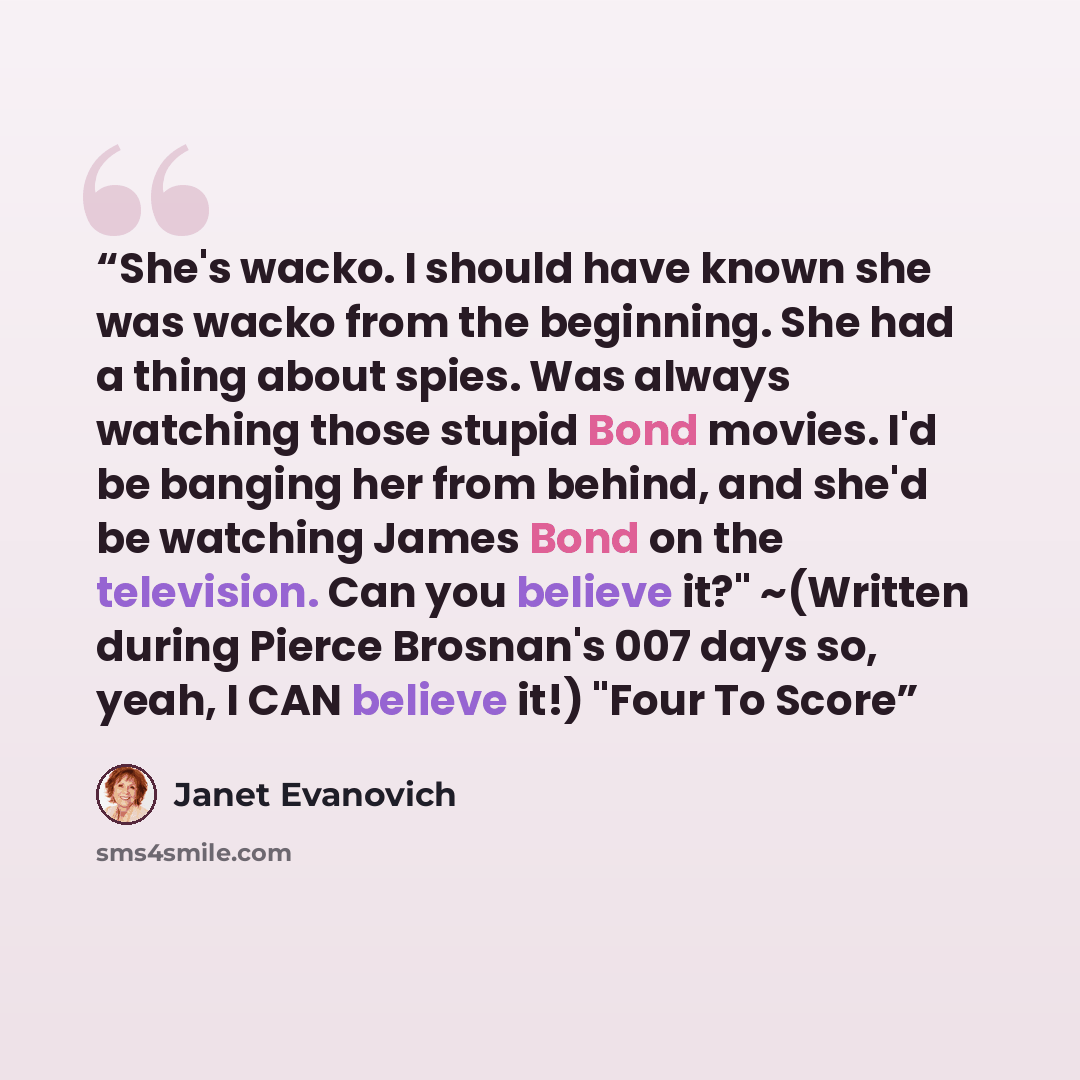 “She's wacko. I should have known she was wacko from the beginning. She had a thing about spies. Was always watching those stupid Bond movies. I'd be banging her from behind, and she'd be watching James Bond on the television. Can you believe it?" ~(Written during Pierce Brosnan's 007 days so…” quote by Janet Evanovich