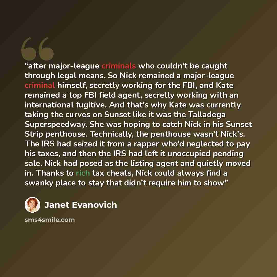“after major-league criminals who couldn’t be caught through legal means. So Nick remained a major-league criminal himself, secretly working for the FBI, and Kate remained a top FBI field agent, secretly working with an international fugitive. And that’s why Kate was currently taking the curves on…” quote by Janet Evanovich