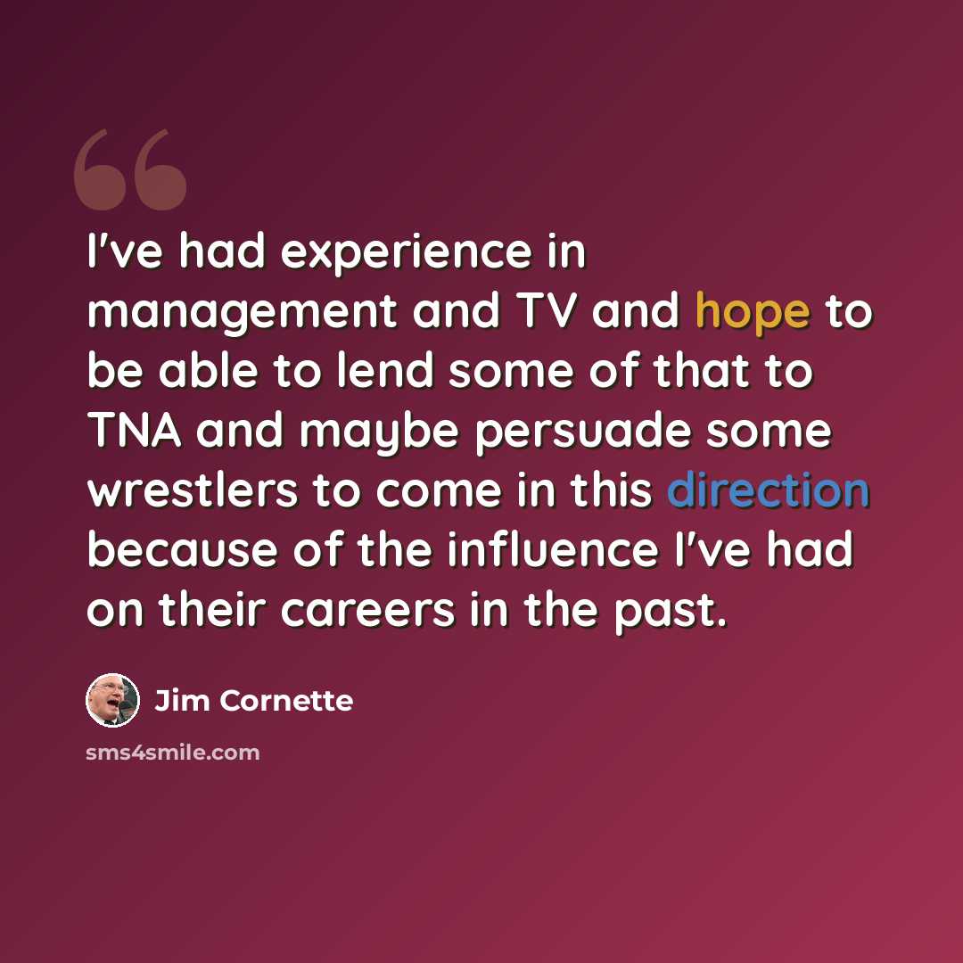 “I've had experience in management and TV and hope to be able to lend some of that to TNA and maybe persuade some wrestlers to come in this direction because of the influence I've had on their careers in the past.” quote by Jim Cornette