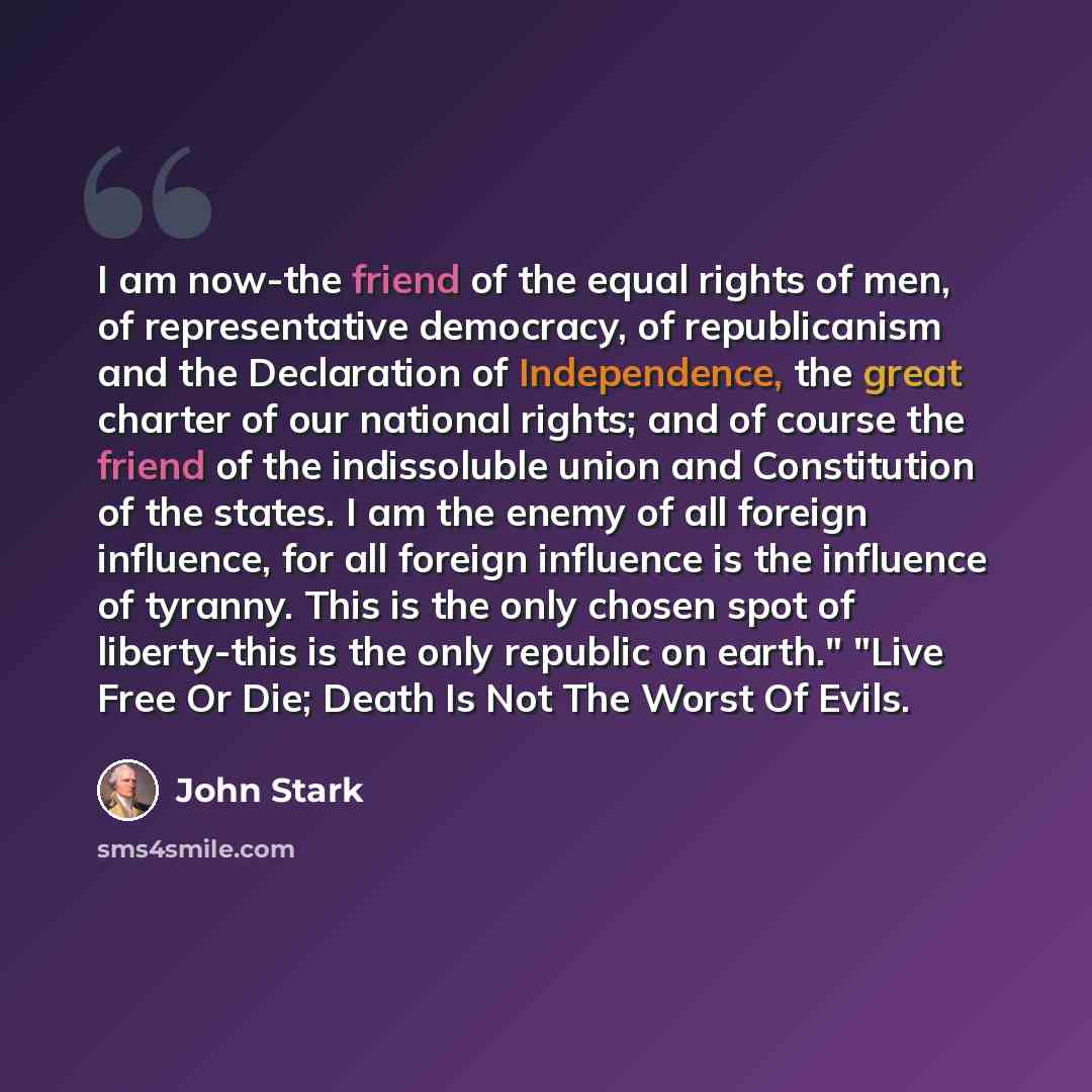 “I am now-the friend of the equal rights of men, of representative democracy, of republicanism and the Declaration of Independence, the great charter of our national rights; and of course the friend of the indissoluble union and Constitution of the states. I am the enemy of all foreign influence…” quote by John Stark