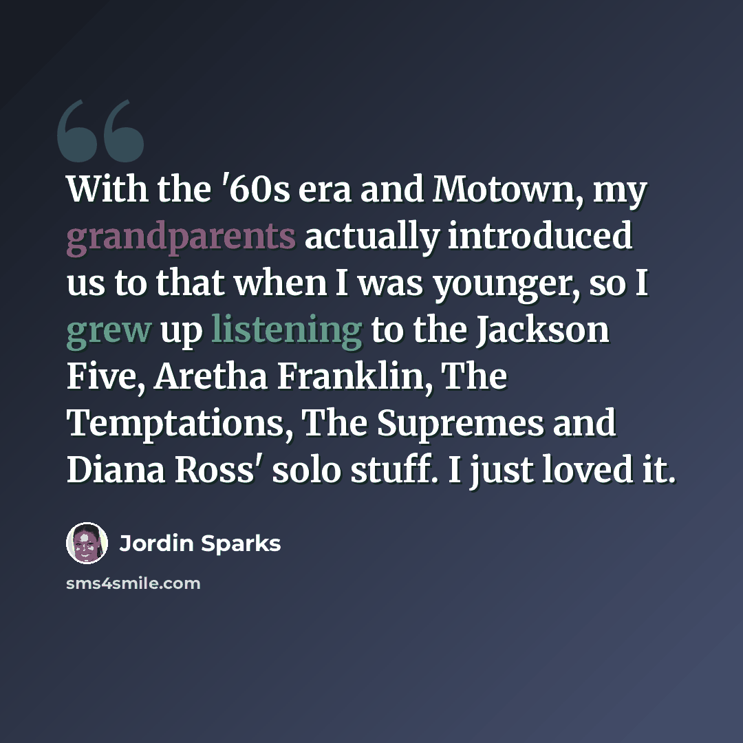 “With the '60s era and Motown, my grandparents actually introduced us to that when I was younger, so I grew up listening to the Jackson Five, Aretha Franklin, The Temptations, The Supremes and Diana Ross' solo stuff. I just loved it.” quote by Jordin Sparks