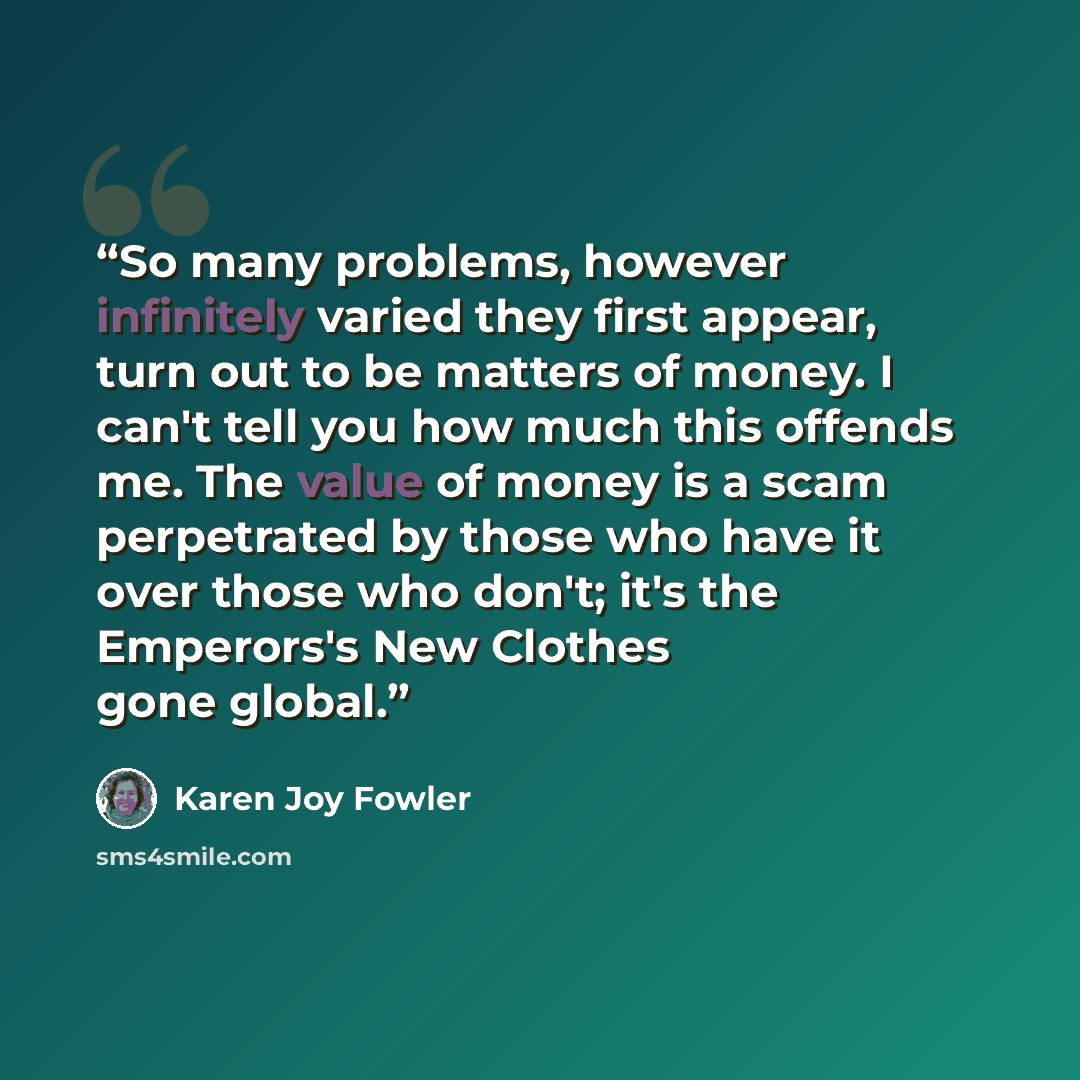 “So many problems, however infinitely varied they first appear, turn out to be matters of money. I can't tell you how much this offends me. The value of money is a scam perpetrated by those who have it over those who don't; it's the Emperors's New Clothes gone global.” quote by Karen Joy Fowler
