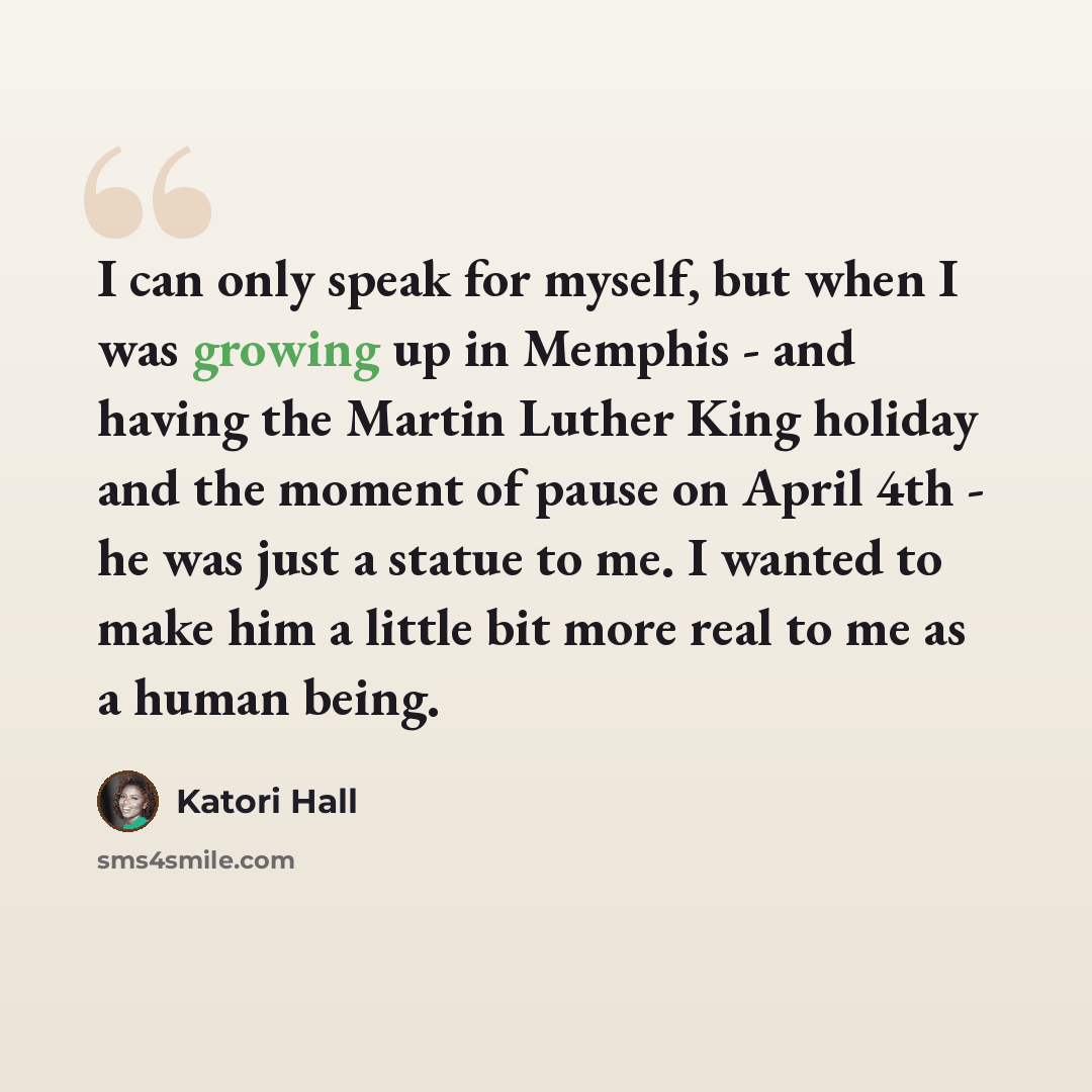 “I can only speak for myself, but when I was growing up in Memphis - and having the Martin Luther King holiday and the moment of pause on April 4th - he was just a statue to me. I wanted to make him a little bit more real to me as a human being.” quote by Katori Hall