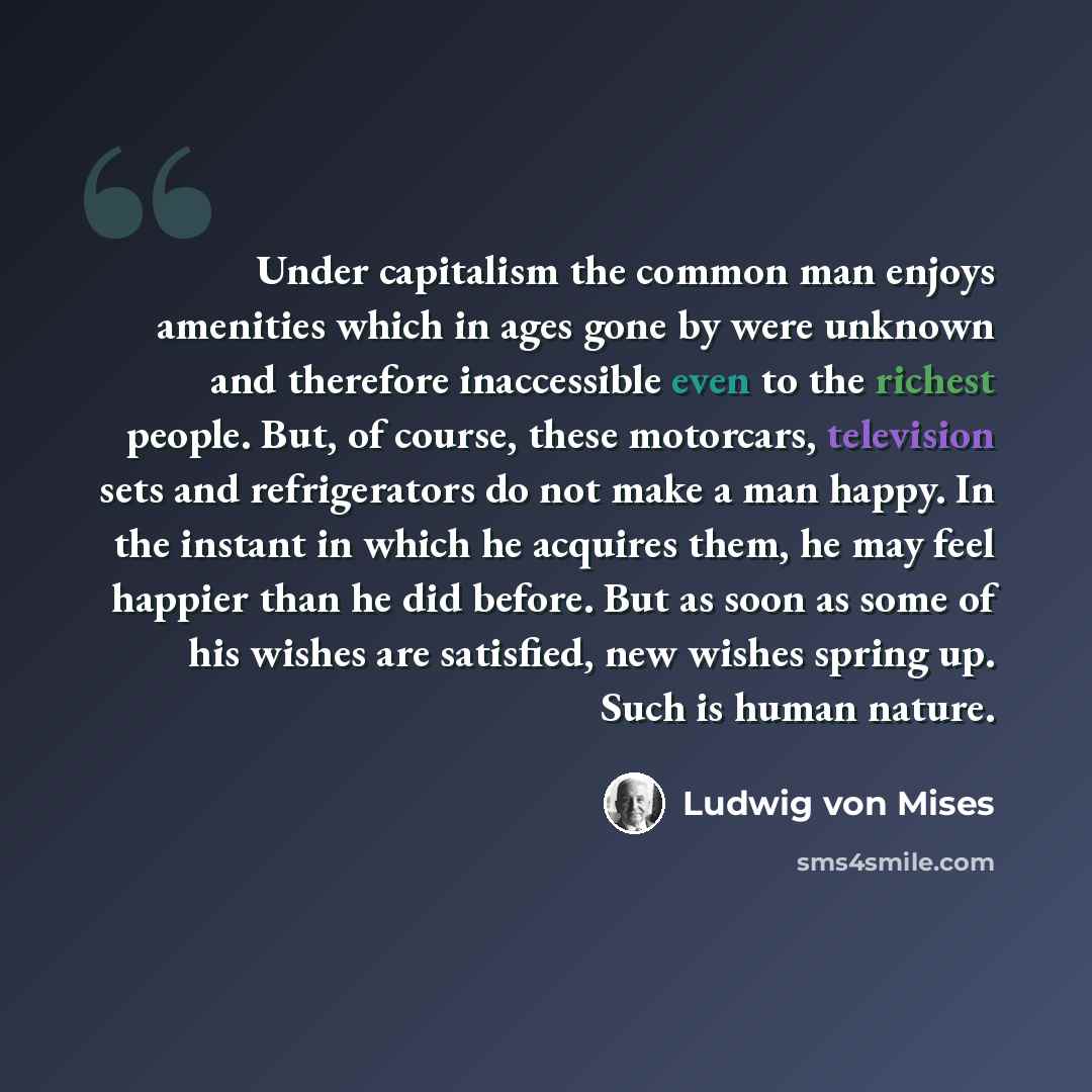 “Under capitalism the common man enjoys amenities which in ages gone by were unknown and therefore inaccessible even to the richest people. But, of course, these motorcars, television sets and refrigerators do not make a man happy. In the instant in which he acquires them, he may feel happier than…” quote by Ludwig von Mises
