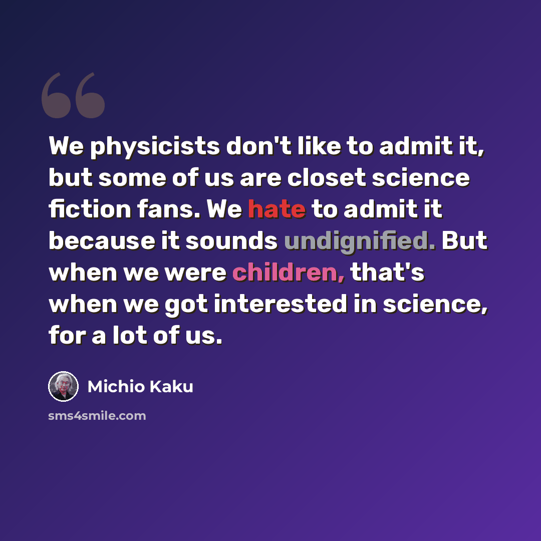 “We physicists don't like to admit it, but some of us are closet science fiction fans. We hate to admit it because it sounds undignified. But when we were children, that's when we got interested in science, for a lot of us.” quote by Michio Kaku