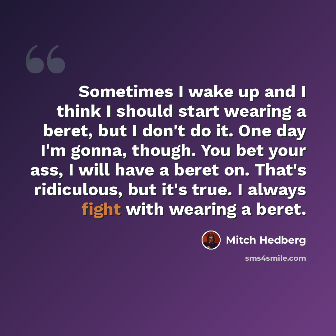 “Sometimes I wake up and I think I should start wearing a beret, but I don't do it. One day I'm gonna, though. You bet your ass, I will have a beret on. That's ridiculous, but it's true. I always fight with wearing a beret.” quote by Mitch Hedberg