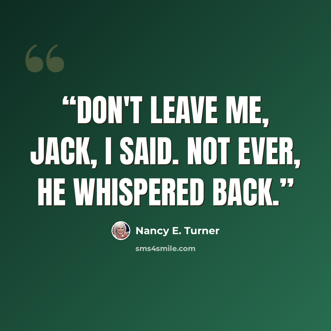 “Don't leave me, Jack, I said. Not ever, he whispered back.” quote by Nancy E. Turner