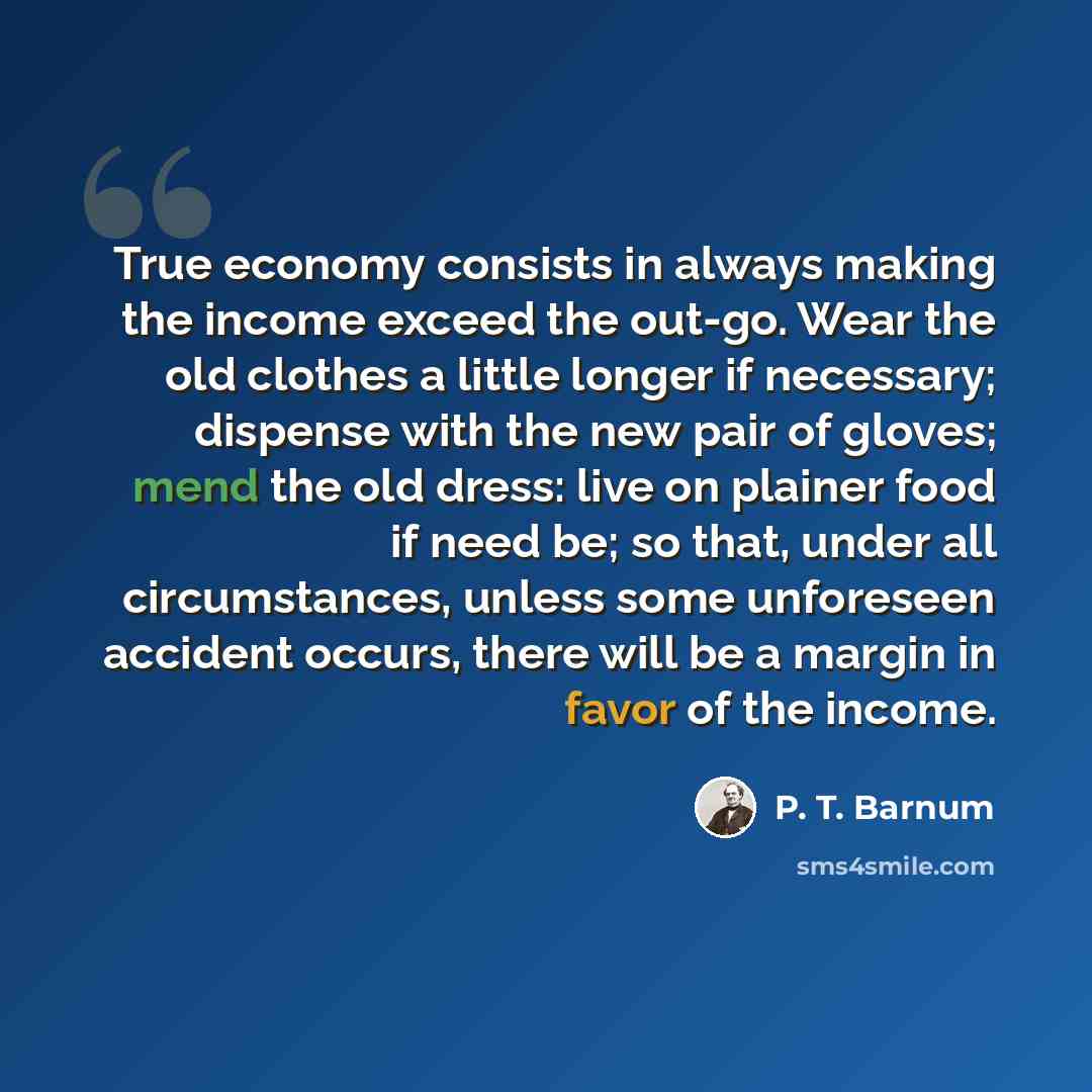 “True economy consists in always making the income exceed the out-go. Wear the old clothes a little longer if necessary; dispense with the new pair of gloves; mend the old dress: live on plainer food if need be; so that, under all circumstances, unless some unforeseen accident occurs, there will be…” quote by P. T. Barnum