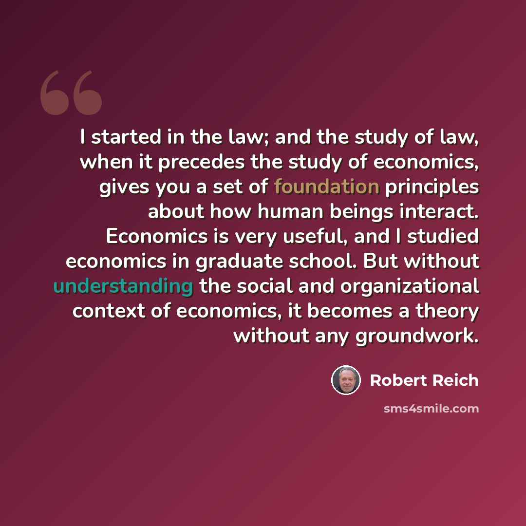 “I started in the law; and the study of law, when it precedes the study of economics, gives you a set of foundation principles about how human beings interact. Economics is very useful, and I studied economics in graduate school. But without understanding the social and organizational context of…” quote by Robert Reich