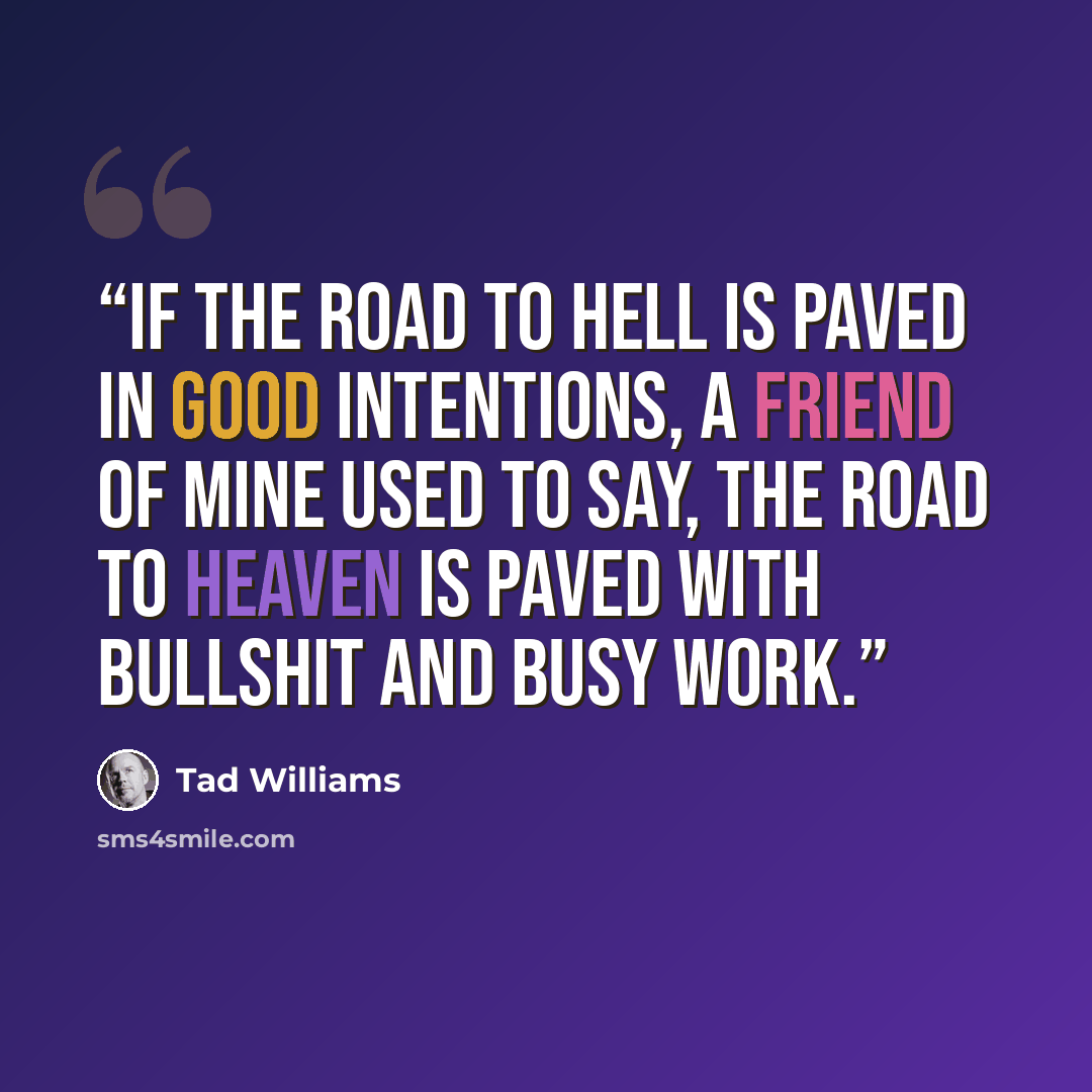 “If the road to Hell is paved in good intentions, a friend of mine used to say, the road to Heaven is paved with bullshit and busy work.” quote by Tad Williams