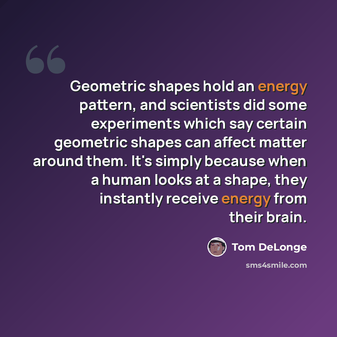 “Geometric shapes hold an energy pattern, and scientists did some experiments which say certain geometric shapes can affect matter around them. It's simply because when a human looks at a shape, they instantly receive energy from their brain.” quote by Tom DeLonge