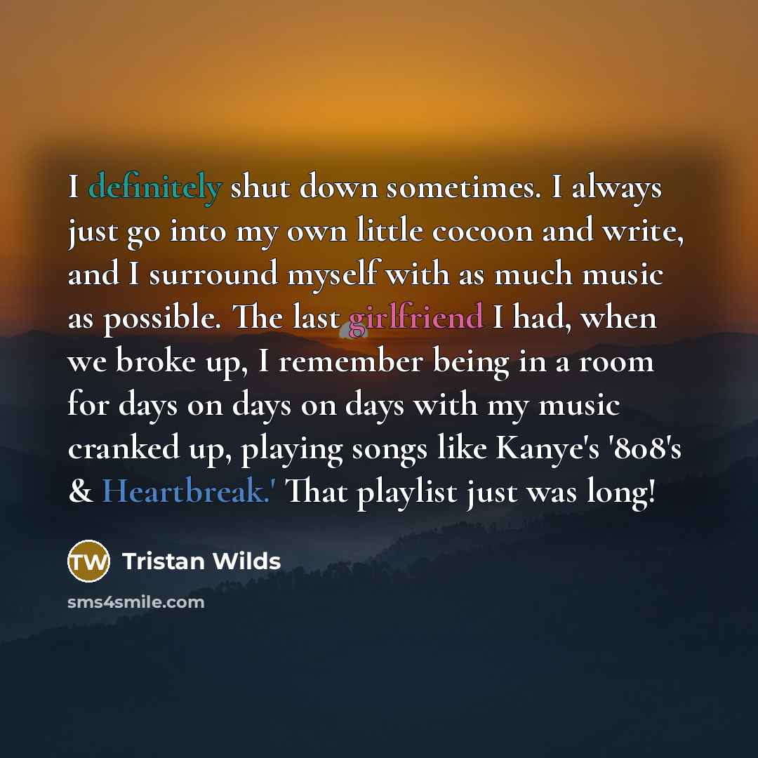 “I definitely shut down sometimes. I always just go into my own little cocoon and write, and I surround myself with as much music as possible. The last girlfriend I had, when we broke up, I remember being in a room for days on days on days with my music cranked up, playing songs like Kanye's '808's…” quote by Tristan Wilds