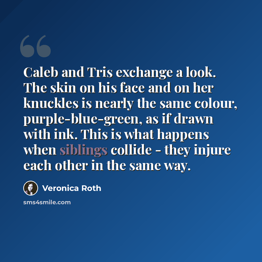 “Caleb and Tris exchange a look. The skin on his face and on her knuckles is nearly the same colour, purple-blue-green, as if drawn with ink. This is what happens when siblings collide - they injure each other in the same way.” quote by Veronica Roth