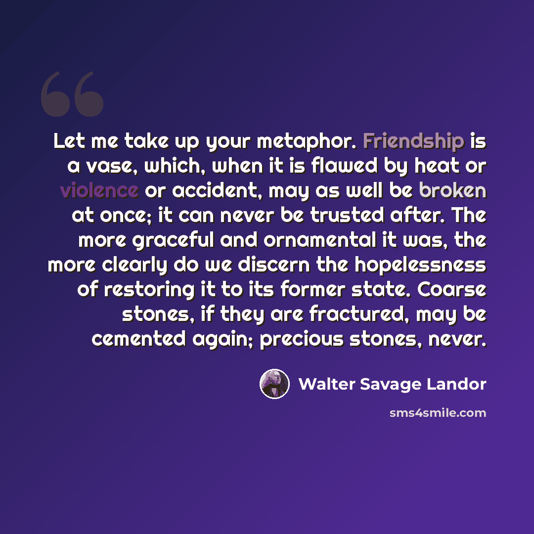 “Let me take up your metaphor. Friendship is a vase, which, when it is flawed by heat or violence or accident, may as well be broken at once; it can never be trusted after. The more graceful and ornamental it was, the more clearly do we discern the hopelessness of restoring it to its former state…” quote by Walter Savage Landor
